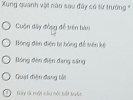 Xung quanh vật nào sau đây có từ trường *
Cuộn dây đồng để trên bàn
Bóng đèn điện bị hóng đồ trên kệ
Bóng đèn điện đang sáng
Quạt điện đang tất
Đây là một câu hồi bắt buộc