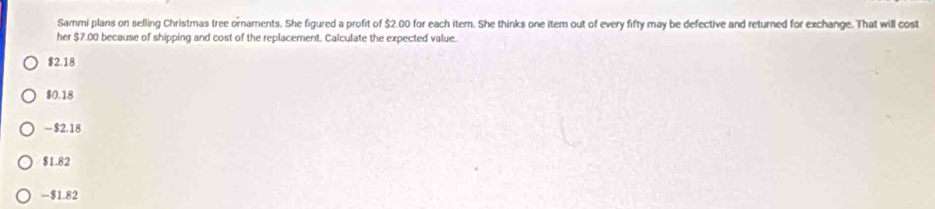 Sammi plans on selling Christmas tree ornaments. She figured a profit of $2.00 for each item. She thinks one item out of every fifty may be defective and returned for exchange. That will cost
her $7.00 because of shipping and cost of the replacement. Calculate the expected value.
$2.18
$0.18
-$2.18
$1.82
-$1.82