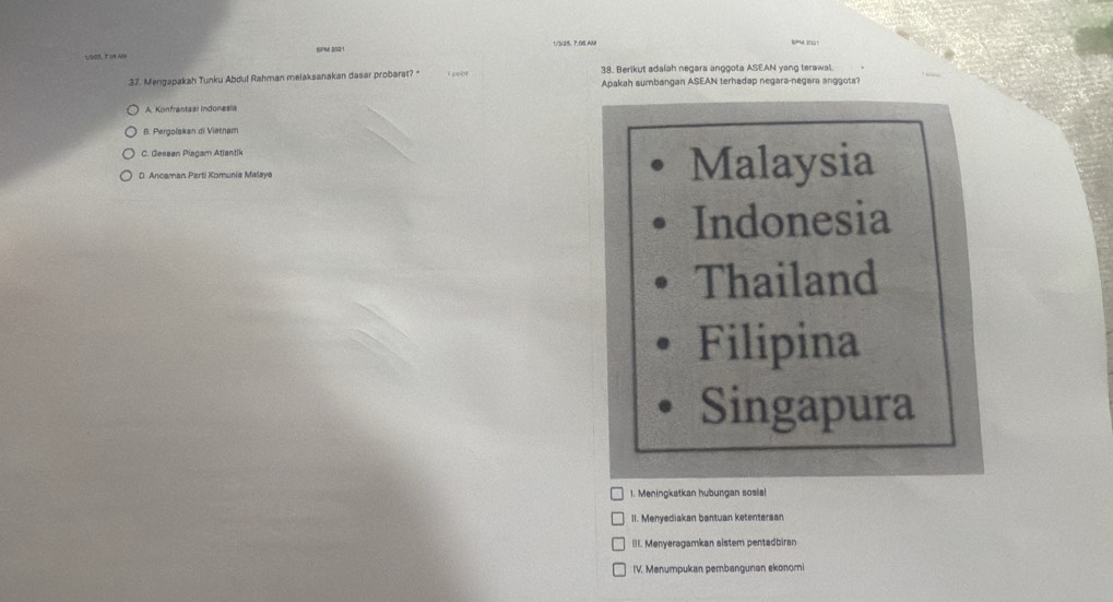 SPM 202:1
38. Berikut adalah negara anggota ASEAN yang terawal.
37. Mengapakah Tunku Abdul Rahman melaksanakan dasar probarat? k sol Apakah sumbangan ASEAN terhadap negara-negara anggots?
A. Konfrantasi Indonesia
B. Pergolakan di Vietnam
C. Gessen Piagam Atlantik
D. Ancaman Parti Komunia Malaya Malaysia
Indonesia
Thailand
Filipina
Singapura
1. Meningkatkan hubungan sosia!
II. Menyediakan bantuan ketentersar
III. Menyeragamkan aistem pentadbiran
IV. Menumpukan pembangunan ekonomi