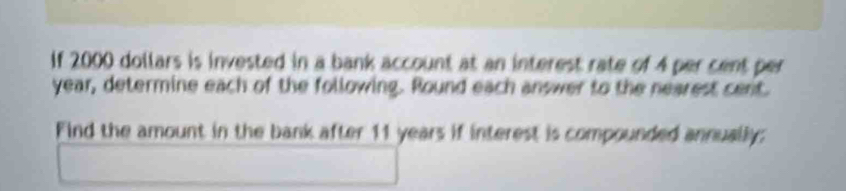 If 2000 dollars is invested in a bank account at an interest rate of 4 per cent per
year, determine each of the following. Round each answer to the nearest cent. 
Find the amount in the bank after 11 years if interest is compounded annually: