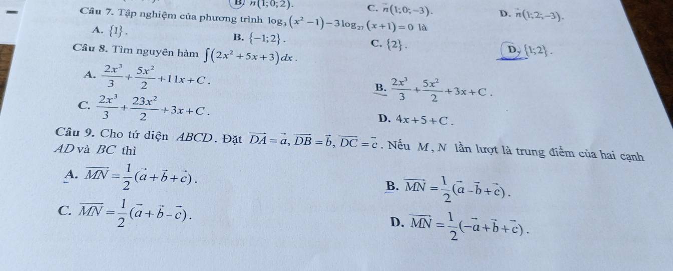 B n(1;0;2). 
-
C. overline n(1;0;-3).
D. vector n(1;2;-3). 
Câu 7. Tập nghiệm của phương trình log _3(x^2-1)-3log _27(x+1)=0 là
A. 1 1 .
B.  -1;2.
C.  2. 
Câu 8. Tìm nguyên hàm ∈t (2x^2+5x+3)dx.
D,  1;2.
A.  2x^3/3 + 5x^2/2 +11x+C.
B.  2x^3/3 + 5x^2/2 +3x+C.
C.  2x^3/3 + 23x^2/2 +3x+C.
D. 4x+5+C. 
Câu 9. Cho tứ diện ABCD. Đặt vector DA=vector a, vector DB=vector b, vector DC=vector c. Nếu M , N lần lượt là trung điểm của hai cạnh
AD và BC thì
A. vector MN= 1/2 (vector a+vector b+vector c).
B. vector MN= 1/2 (vector a-vector b+vector c).
C. overline MN= 1/2 (vector a+vector b-vector c).
D. vector MN= 1/2 (-vector a+vector b+vector c).