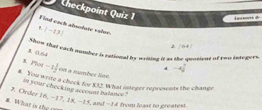 Checkpoint Quiz 1 
Lessons 6 
Find each absolute value. 
1. |-13|
2. |64|
Show that each number is rational by writing it as the quotient of two integers. 
3. 0.64
4 -4 7/9 
5. Plot -1 1/2  on a number line. 
6. You write a check for $32. What integer represents the change 
in your checking account balance? 
7. Order 16, −17, 18, -15, and -14 from least to greatest. 
8. What is the o