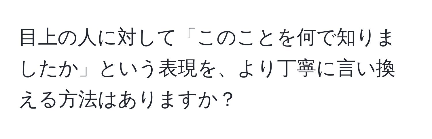 目上の人に対して「このことを何で知りましたか」という表現を、より丁寧に言い換える方法はありますか？