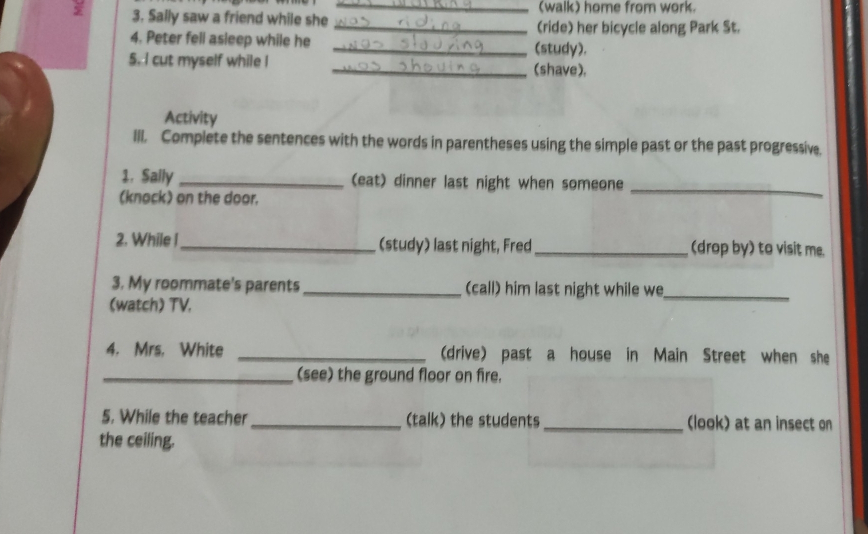 (walk) home from work. 
3. Sally saw a friend while she 
_(ride) her bicycle along Park St. 
4. Peter fell asleep while he 
_(study). 
5. I cut myself while I _(shave), 
Activity 
III. Complete the sentences with the words in parentheses using the simple past or the past progressive. 
1. Sally _(eat) dinner last night when someone_ 
(knock) on the door. 
2. While I_ _(drop by) to visit me. 
(study) last night, Fred 
3. My roommate's parents _(call) him last night while we_ 
(watch) TV. 
4. Mrs. White _(drive) past a house in Main Street when she 
_(see) the ground floor on fire. 
5. While the teacher _(talk) the students_ (look) at an insect on 
the ceiling.