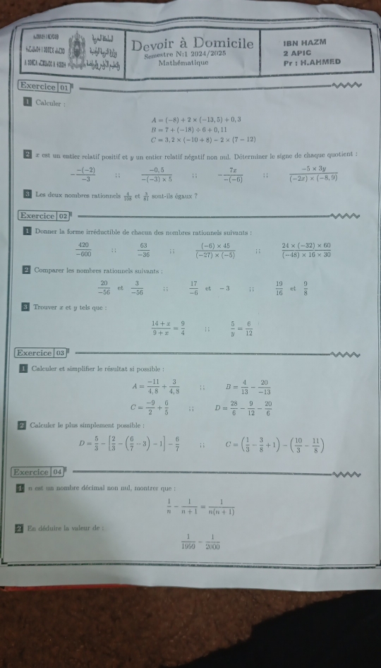 HaCallwOH 1 303Cl ulaC3O
Devoir à Domicile IBN HAZM
Semestre N:1 2024/2025 2 APIC
A 1DHCA =CBvDC A. +082)+ Mathématique Pr ： H.AHMED
Exercice|01
Calculer :
A=(-8)+2* (-13,5)+0,3
B=7+(-18)/ 6+0.11
C=3,2* (-10+8)-2* (7-12)
x est un entier relatif positif et y un entier relatif négatif non nul. Déterminer le signe de chaque quotient :
- (-(-2))/-3 ; ;  (-0.5)/-(-3)* 5 ; ; - 7x/-(-6) ; ;  (-5* 3y)/(-2x)* (-8,9) 
Les deux nombres rationnels  4/108  et  3/81  sont-ils égaux ?
[Exercice|02
Donner la forme irréductible de chacun des nombres rationnels suivants :
 420/-600  : ;  63/-36 ; ;  ((-6)* 45)/(-27)* (-5) ; ;  (24* (-32)* 60)/(-48)* 16* 30 
Comparer les nombres rationnels suivants :
 20/-56  et  3/-56 ; ;  17/-6  et - 3 ; ;  19/16  et  9/8 
Trouver z et y tels que :
 (14+x)/9+x = 9/4   5/y = 6/12 
Exercice 03
Calculer et simplifier le résultat si possible :
A= (-11)/4,8 + 3/4,8 ; ; B= 4/13 - 20/-13 
C= (-9)/2 + 6/5 ; ; D= 28/6 - 9/12 - 20/6 
2 Calculer le plus simplement possible :
D= 5/3 -[ 2/3 -( 6/7 -3)-1]- 6/7 ; ; C=( 1/3 - 3/8 +1)-( 10/3 - 11/8 )
Exercice 04
n est un nombre décimal non nul, montrer que :
 1/n - 1/n+1 = 1/n(n+1) 
En déduire la valeur de :
 1/1969 - 1/2000 