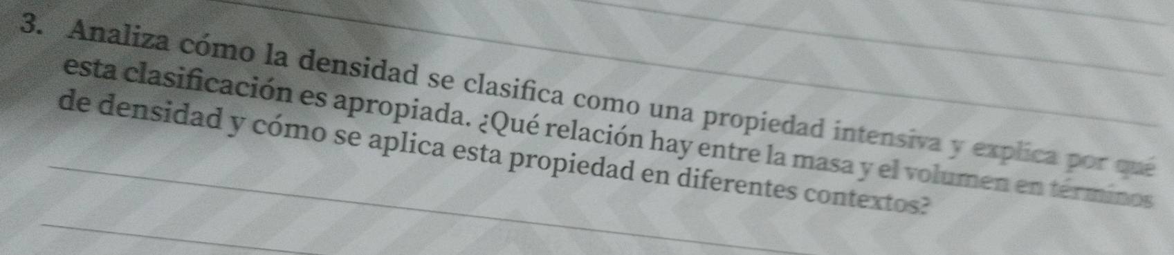 Analiza cómo la densidad se clasifica como una propiedad intensiva y explica por que 
esta clasificación es apropiada. ¿Qué relación hay entre la masa y el volumen en términos 
_ 
_de densidad y cómo se aplica esta propiedad en diferentes contextos?