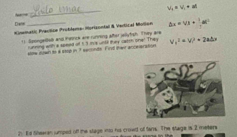 V_f=V_1+at
Narns 
_ 
Date 
Kinematic Practice Problems- Horizontal & Vertical Motion △ x=V, t+ 1/3 at^2
1) SpongeBob and Patrick are running after jellyfish. They are 
running with a speed of 1.3 mis until mey catch one! They 
slow down to a stop in 7 seconds. Find their acceleration V_1^2=V_1^2+2a△ x
2) Ed Sheeran jumped off the stage into his crowd of fans. The stage is 2 meters