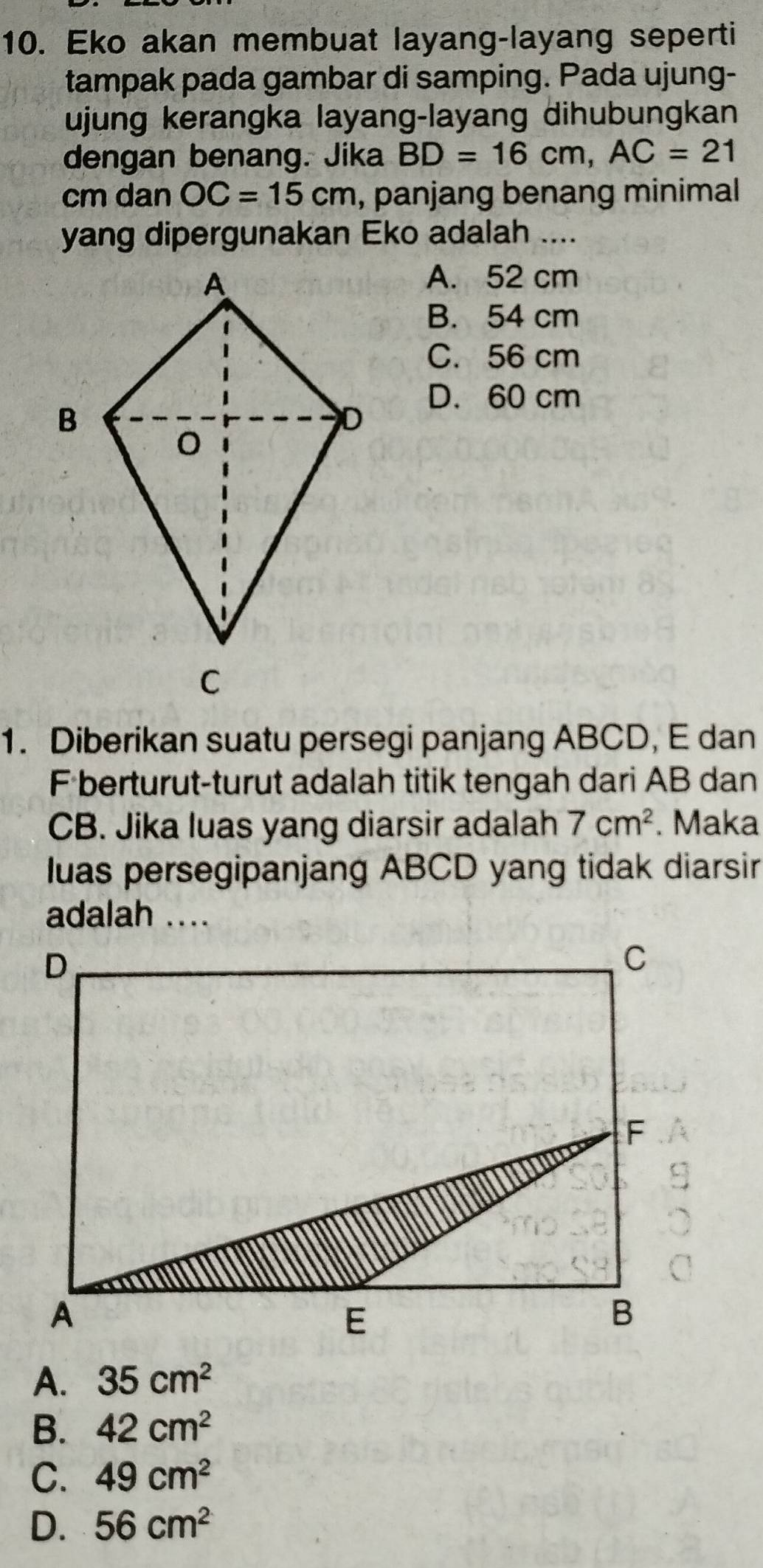 Eko akan membuat layang-layang seperti
tampak pada gambar di samping. Pada ujung-
ujung kerangka layang-layang dihubungkan
dengan benang. Jika BD=16cm, AC=21
cm dan OC=15cm , panjang benang minimal
yang dipergunakan Eko adalah ....
A. 52 cm
B. 54 cm
C. 56 cm
D. 60 cm
1. Diberikan suatu persegi panjang ABCD, E dan
F berturut-turut adalah titik tengah dari AB dan
CB. Jika luas yang diarsir adalah 7cm^2. Maka
luas persegipanjang ABCD yang tidak diarsir
adalah ....
A. 35cm^2
B. 42cm^2
C. 49cm^2
D. 56cm^2