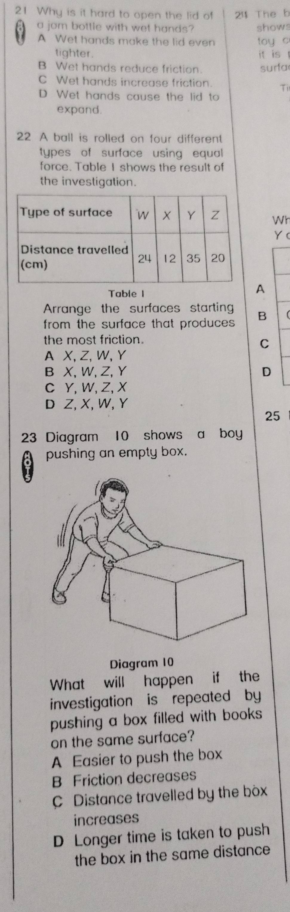 Why is it hard to open the lid of 24 The b
a jom bottle with wet hands? shows
A Wet hands make the lid even toy c
tighter. it is t
B Wet hands reduce friction. surfa
C Wet hands increase friction.
Ti
D. Wet hands cause the lid to
expand.
22 A ball is rolled on four different
types of surface using equal
force. Table I shows the result of
the investigation.
Wh
Y (
Table 1
A
Arrange the surfaces starting
from the surface that produces. B
the most friction.
C
A X, Z, W, Y
B X, W, Z, Y D
C Y, W, Z, X
D Z, X, W, Y
25
23 Diagram 10 shows a boy
pushing an empty box.
Diagram 10
What will happen if the
investigation is repeated by
pushing a box filled with books
on the same surface?
A Easier to push the box
B Friction decreases
C Distance travelled by the box
increases
D Longer time is taken to push
the box in the same distance