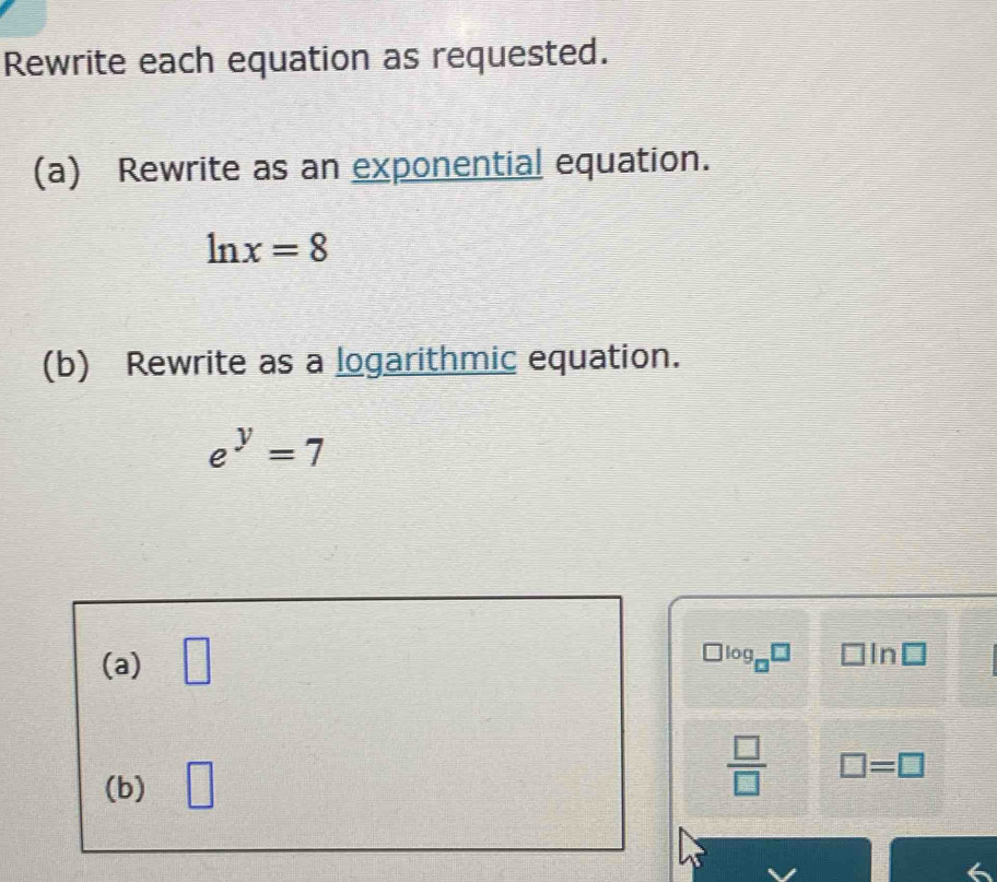 Rewrite each equation as requested. 
(a) Rewrite as an exponential equation.
ln x=8
(b) Rewrite as a logarithmic equation.
e^y=7
(a) □ 
lo a^(□) 1 In
(b) □  □ /□   □ =□