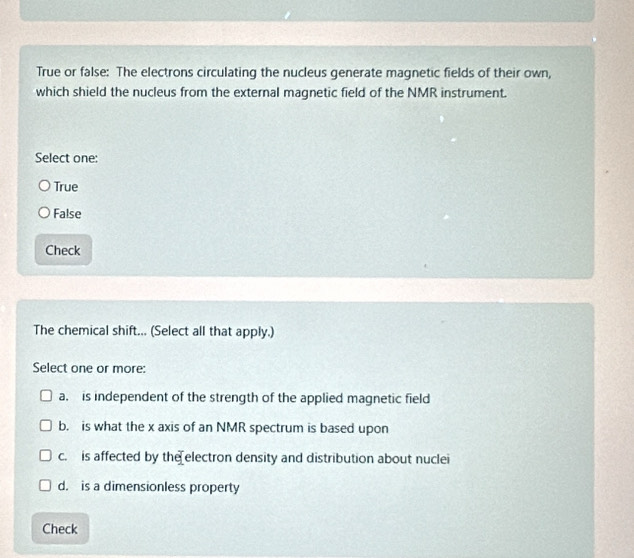 True or false: The electrons circulating the nucleus generate magnetic fields of their own,
which shield the nucleus from the external magnetic field of the NMR instrument.
Select one:
True
False
Check
The chemical shift... (Select all that apply.)
Select one or more:
a. is independent of the strength of the applied magnetic field
b. is what the x axis of an NMR spectrum is based upon
c. is affected by the electron density and distribution about nuclei
d. is a dimensionless property
Check