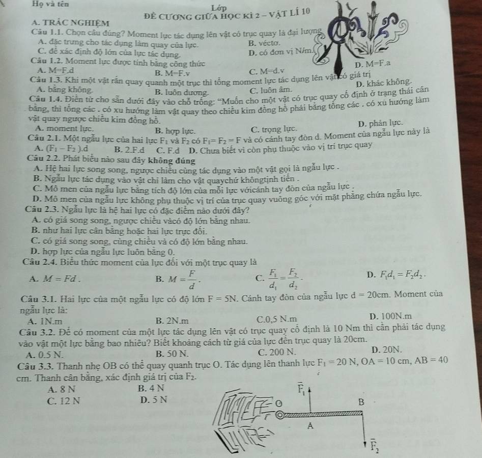 Họ và tên Lớp
A. tRÁC NGHIệM đẻ Cương giữa học ki 2 - vật LÍ 10
Câu 1.1. Chọn câu đúng? Moment lực tác dụng lên vật có trục quay là đại lượng
A. đặc trưng cho tác dụng làm quay của lực. B. vécto.
C. để xác định độ lớn của lực tác dụng.
D. có đơn vị N/m.
Câu 1.2. Moment lực được tính bằng công thức
D. M=F.a
A. M=F d C. M=d.v
B. M=F.v
Câu 1.3. Khi một vật rắn quay quanh một trục thì tổng moment lực tác dụng lên vật có giá trị
A. bằng không B. luôn dương.
C. luôn âm. D. khác không.
Câu 1.4. Điền từ cho sẵn dưới đây vào chỗ trống: “Muồn cho một vật có trục quay cố định ở trạng thái cân
bằng, thì tổng các . có xu hướng làm vật quay theo chiều kim đồng hồ phải bằng tổng các . có xù hướng làm
vật quay ngược chiều kim đồng hồ.
A. moment lực. B. hợp lực.
C. trọng lực. D. phản lực.
Câu 2.1. Một ngẫu lực của hai lực F_1 và F_2 có F_1=F_2=F và có cánh tay đòn d. Moment của ngẫu lực này là
A. (F_1-F_2).d B. 2.F.d C. F.d D. Chưa biết vì còn phụ thuộc vào vị trí trục quay
Câu 2.2. Phát biểu nào sau đây không đúng
A. Hệ hai lực song song, ngược chiểu cùng tác dụng vào một vật gọi là ngẫu lực .
B. Ngẫu lực tác dụng vào vật chi làm cho vật quaychứ khôngtịnh tiên .
C. Mô men của ngẫu lực bảng tích độ lớn của mỗi lực vớicánh tay đòn của ngẫu lực .
D. Mô men của ngẫu lực không phụ thuộc vị trí của trục quay vuông góc với mặt phẳng chứa ngẫu lực.
Câu 2.3. Ngẫu lực là hệ hai lực có đặc điểm nào dưới đây?
A có giá song song, ngược chiều vàcó độ lớn bằng nhau.
B. như hai lực cân bằng hoặc hai lực trực đối.
C. có giá song song, cùng chiều và có độ lớn bằng nhau.
D. hợp lực của ngẫu lực luôn bằng 0.
Câu 2.4. Biểu thức moment của lực đối với một trục quay là
A. M=Fd. B. M= F/d . frac F_1d_1=frac F_2d_2-
C.
D. F_1d_1=F_2d_2.
Câu 3.1. Hai lực của một ngẫu lực có độ lớn F=5N. Cánh tay đòn của ngẫu lực d=20cm. Moment của
ngẫu lực là:
A. 1N.m B. 2N.m C.0,5 N.m D. 100N.m
Câu 3.2. Để có moment của một lực tác dụng lên vật có trục quay cố định là 10 Nm thì cần phải tác dụng
vào vật một lực bằng bao nhiêu? Biết khoảng cách từ giá của lực đến trục quay là 20cm.
A. 0.5 N. B. 50 N. C. 200 N. D. 20N.
Câu 3.3. Thanh nhẹ OB có thể quay quanh trục O. Tác dụng lên thanh lực F_1=20N,OA=10cm,AB=40
cm. Thanh cân băng, xác định giá trị của F_2.;
A. 8 N B. 4 N
C. 12 N D. 5 N