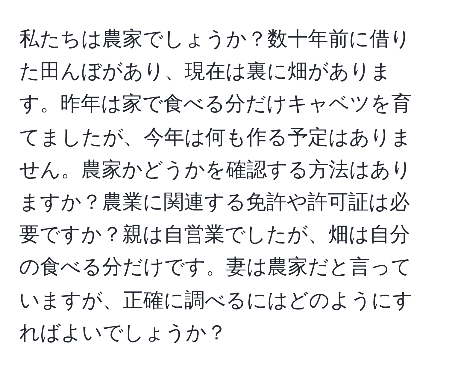 私たちは農家でしょうか？数十年前に借りた田んぼがあり、現在は裏に畑があります。昨年は家で食べる分だけキャベツを育てましたが、今年は何も作る予定はありません。農家かどうかを確認する方法はありますか？農業に関連する免許や許可証は必要ですか？親は自営業でしたが、畑は自分の食べる分だけです。妻は農家だと言っていますが、正確に調べるにはどのようにすればよいでしょうか？