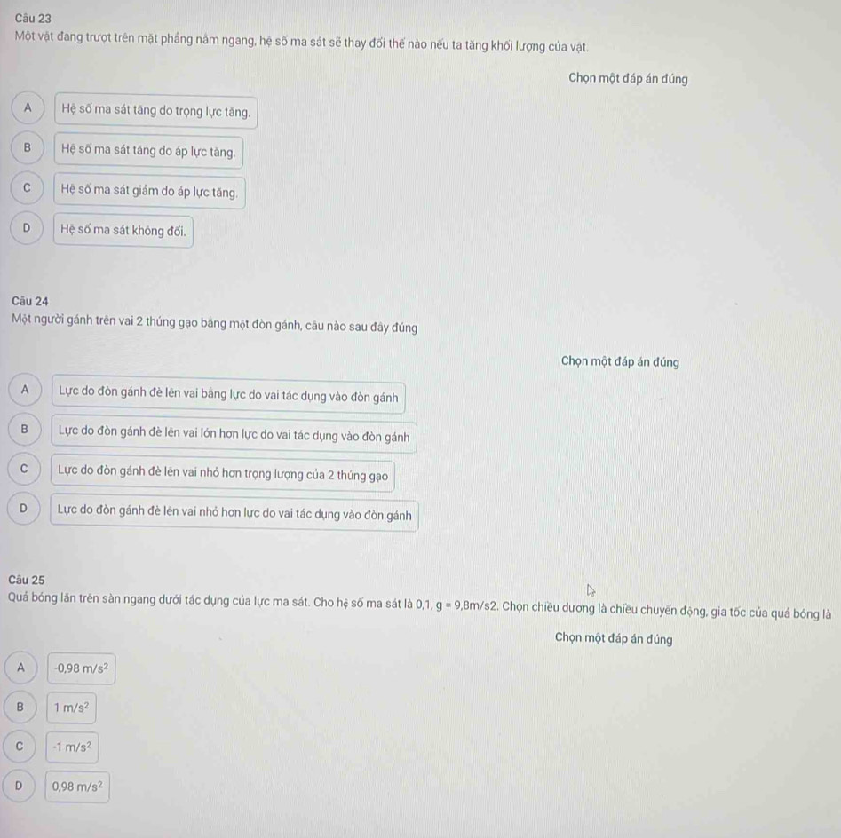 Một vật đang trượt trên mặt phầng năm ngang, hệ số ma sát sẽ thay đối thế nào nếu ta tăng khối lượng của vật.
Chọn một đáp án đúng
A Hệ số ma sát tăng do trọng lực tăng.
B Hệ số ma sát tăng do áp lực tăng.
C Hệ số ma sát giám do áp lực tăng.
D Hệ số ma sát không đối.
Câu 24
Một người gánh trên vai 2 thúng gạo bằng một đòn gánh, câu nào sau đây đúng
Chọn một đáp án đúng
A Lực do đòn gánh đè lên vai bảng lực do vai tác dụng vào đòn gánh
B Lực do đòn gánh đè lên vai lớn hơn lực do vai tác dụng vào đòn gánh
C Lực do đòn gánh đè lên vai nhỏ hơn trọng lượng của 2 thúng gạo
D Lực do đòn gánh đè lên vai nhỏ hơn lực do vai tác dụng vào đòn gánh
Câu 25
Quá bóng lăn trên sàn ngang dưới tác dụng của lực ma sát. Cho hệ số ma sát là 0, 1, g=9,8m/s2 L. Chọn chiều dương là chiều chuyến động, gia tốc của quá bóng là
Chọn một đáp án đúng
A -0,98m/s^2
B 1m/s^2
C -1m/s^2
D 0.98m/s^2