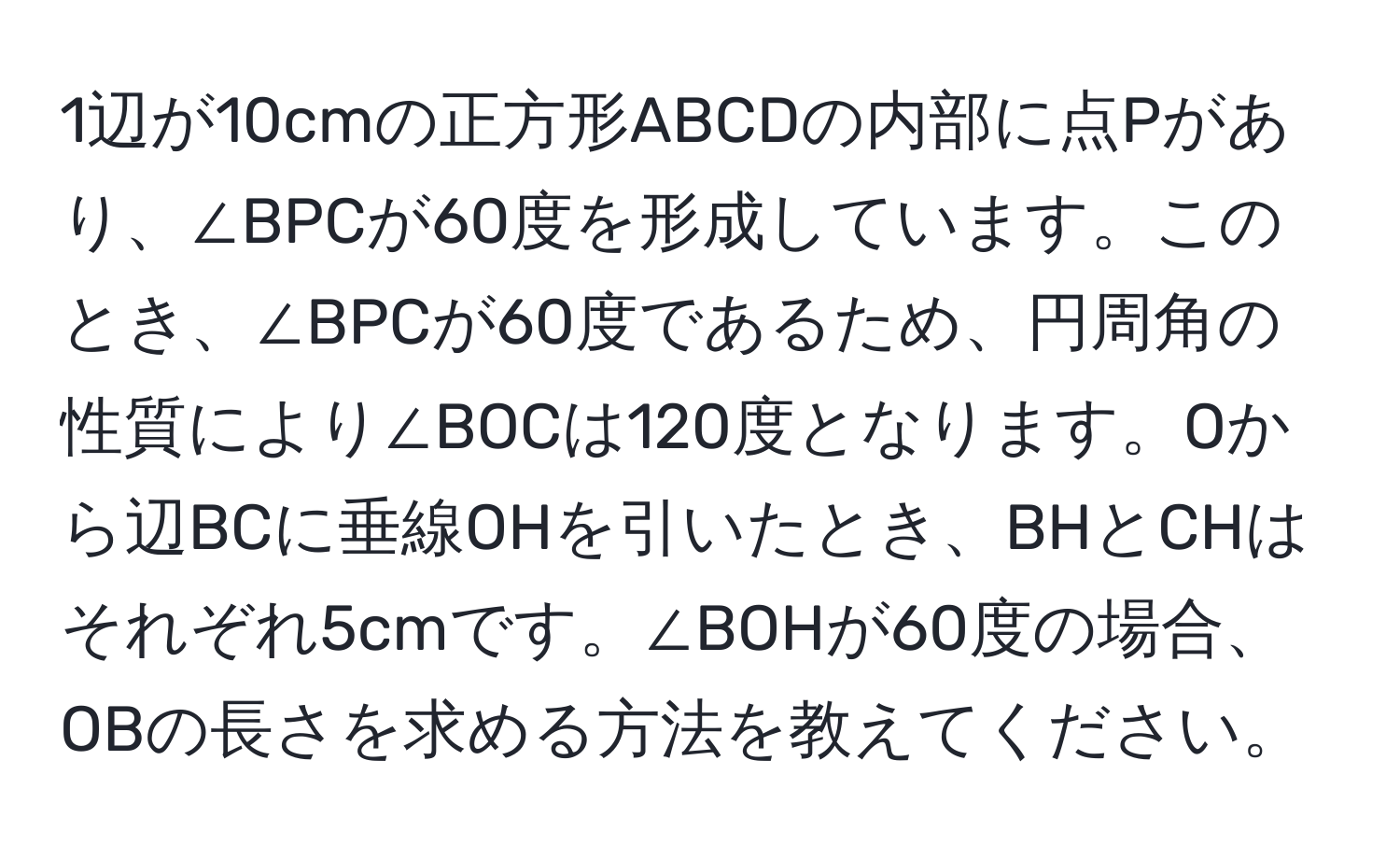 1辺が10cmの正方形ABCDの内部に点Pがあり、∠BPCが60度を形成しています。このとき、∠BPCが60度であるため、円周角の性質により∠BOCは120度となります。Oから辺BCに垂線OHを引いたとき、BHとCHはそれぞれ5cmです。∠BOHが60度の場合、OBの長さを求める方法を教えてください。