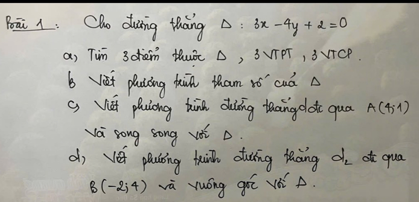 Boāi 1 : Cho duing thang Delta : 3x-4y+2=0
a) Tim 3ohem thuÉ △, 3VTPT, 3VTCP. 
b yiet plaiāing hin tham vó cuá 
( Viái phuiong tàna duàāing thang lotc qua A(4,1)
va song song voi ò. 
dj vet plcling taih cuing facing d_2 atc qua
B(-2,4) vù yuóng gē vè A.