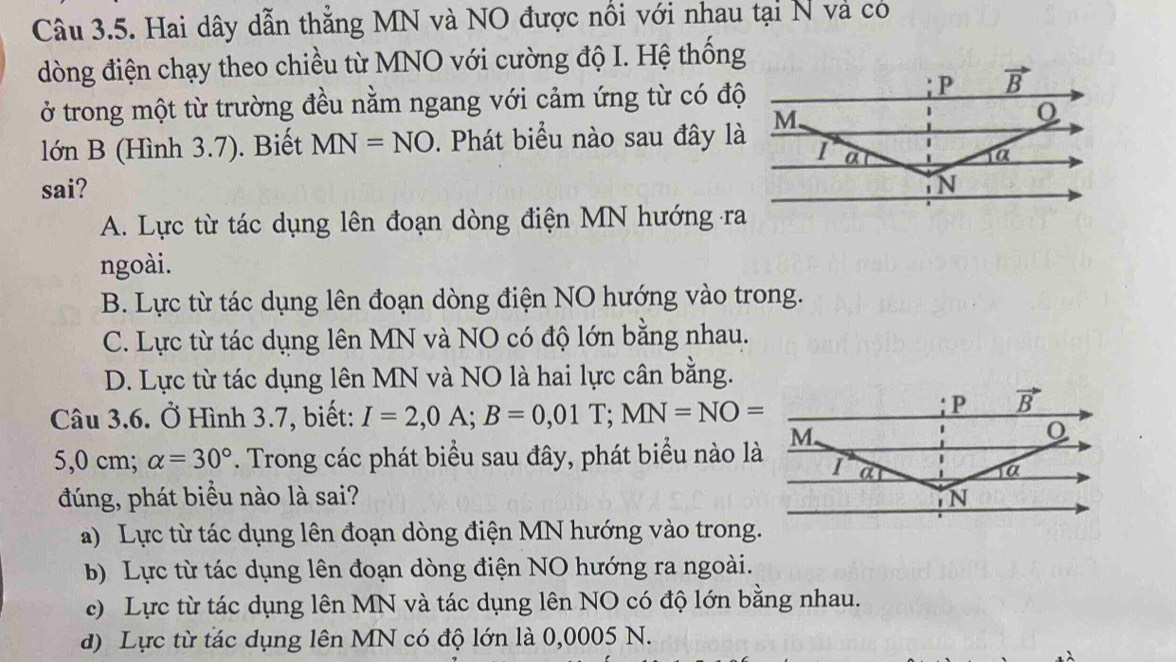 Hai dây dẫn thẳng MN và NO được nổi với nhau tại N và có
dòng điện chạy theo chiều từ MNO với cường độ I. Hệ thống
ở trong một từ trường đều nằm ngang với cảm ứng từ có độ
lớn B (Hình 3.7). Biết MN=NO D. Phát biểu nào sau đây là
sai?
A. Lực từ tác dụng lên đoạn dòng điện MN hướng ra
ngoài.
B. Lực từ tác dụng lên đoạn dòng điện NO hướng vào trong.
C. Lực từ tác dụng lên MN và NO có độ lớn bằng nhau.
D. Lực từ tác dụng lên MN và NO là hai lực cân bằng.
Câu 3.6. Ở Hình 3.7, biết: I=2,0A;B=0,01T;MN=NO=
5,0 cm; alpha =30°. Trong các phát biểu sau đây, phát biểu nào là
đúng, phát biểu nào là sai?
a) Lực từ tác dụng lên đoạn dòng điện MN hướng vào trong.
b) Lực từ tác dụng lên đoạn dòng điện NO hướng ra ngoài.
c) Lực từ tác dụng lên MN và tác dụng lên NO có độ lớn bằng nhau.
d) Lực từ tác dụng lên MN có độ lớn là 0,0005 N.