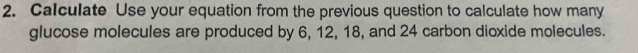 Calculate Use your equation from the previous question to calculate how many 
glucose molecules are produced by 6, 12, 18, and 24 carbon dioxide molecules.