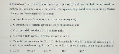 Quando um corpo eletrizado com carga + Q é introduzido na cavidade de um condutor
neutro, oco, este envolvendo completamente aquele sem que ambos se toquem: a). Nunca
há carga na face exterior do condutor.
b) A face da cavidade sempre se eletriza com a carga +Q;
c) O condutor oco sempre apresenta carga cuja soma é nula;
d) O potencial do condutor oco é sempre nulo;
e) O potencial do corpo eletrizado sempre se anula.
4. Duas forças concorrentes, F1 e F2, de intensidade 4N e 3N, atuam no mesmo ponto
material formando um angulo de 60° entre si. Determine a intensidade da força resultante:
a) 3,2N b) 6,1N c) 1N d) 4N e) 1,5N