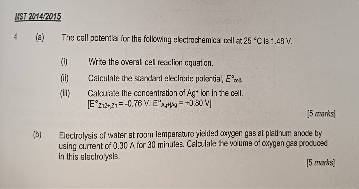 MST 2014/2015 
4 (a) The cell potential for the following electrochemical cell at 25°C is 1.48 V. 
(i) Write the overall cell reaction equation. 
(ii) Calculate the standard electrode potential, E° ell. 
(iii) Calculate the concentration of Ag^+ ion in the cell.
[E°Zn2+|Zn=-0.76V:E°Ag+|Ag=+0.80V]
[5 marks] 
(b) Electrolysis of water at room temperature yielded oxygen gas at platinum anode by 
using current of 0.30 A for 30 minutes. Calculate the volume of oxygen gas produced 
in this electrolysis. 
[5 marks]