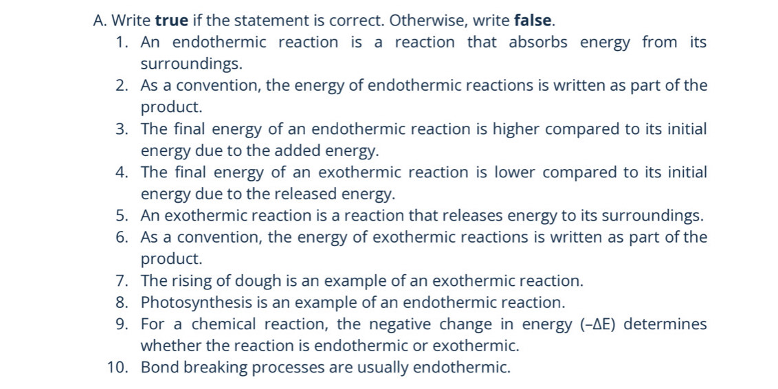 Write true if the statement is correct. Otherwise, write false. 
1. An endothermic reaction is a reaction that absorbs energy from its 
surroundings. 
2. As a convention, the energy of endothermic reactions is written as part of the 
product. 
3. The final energy of an endothermic reaction is higher compared to its initial 
energy due to the added energy. 
4. The final energy of an exothermic reaction is lower compared to its initial 
energy due to the released energy. 
5. An exothermic reaction is a reaction that releases energy to its surroundings. 
6. As a convention, the energy of exothermic reactions is written as part of the 
product. 
7. The rising of dough is an example of an exothermic reaction. 
8. Photosynthesis is an example of an endothermic reaction. 
9. For a chemical reaction, the negative change in energy (-ΔE) determines 
whether the reaction is endothermic or exothermic. 
10. Bond breaking processes are usually endothermic.