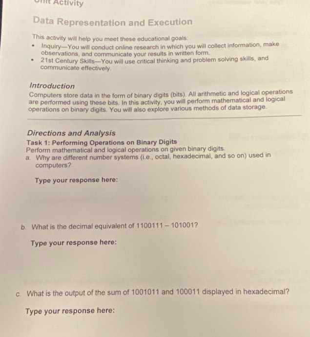 Unit Activity 
Data Representation and Execution 
This activity will help you meet these educational goals: 
Inquiry—You will conduct online research in which you will collect information, make 
observations, and communicate your results in written form. 
21st Century Skills—You will use critical thinking and problem solving skills, and 
communicate effectively 
Introduction 
Computers store data in the form of binary digits (bits). All arithmetic and logical operations 
are performed using these bits. In this activity, you will perform mathematical and logical 
operations on binary digits. You will also explore various methods of data storage. 
Directions and Analysis 
Task 1: Performing Operations on Binary Digits 
Perform mathematical and logical operations on given binary digits. 
a. Why are different number systems (i.e., octal, hexadecimal, and so on) used in 
computers? 
Type your response here: 
b. What is the decimal equivalent of 1100111 - 101001? 
Type your response here: 
c. What is the output of the sum of 1001011 and 100011 displayed in hexadecimal? 
Type your response here: