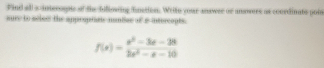 Find all a intercsps of dis blissing fnction. Write your answer or answers as coordinate poin 
sue to selec the approprats nuntier of & intercepts.
f(e)= (e^2-3e-28)/2e^6-e-10 