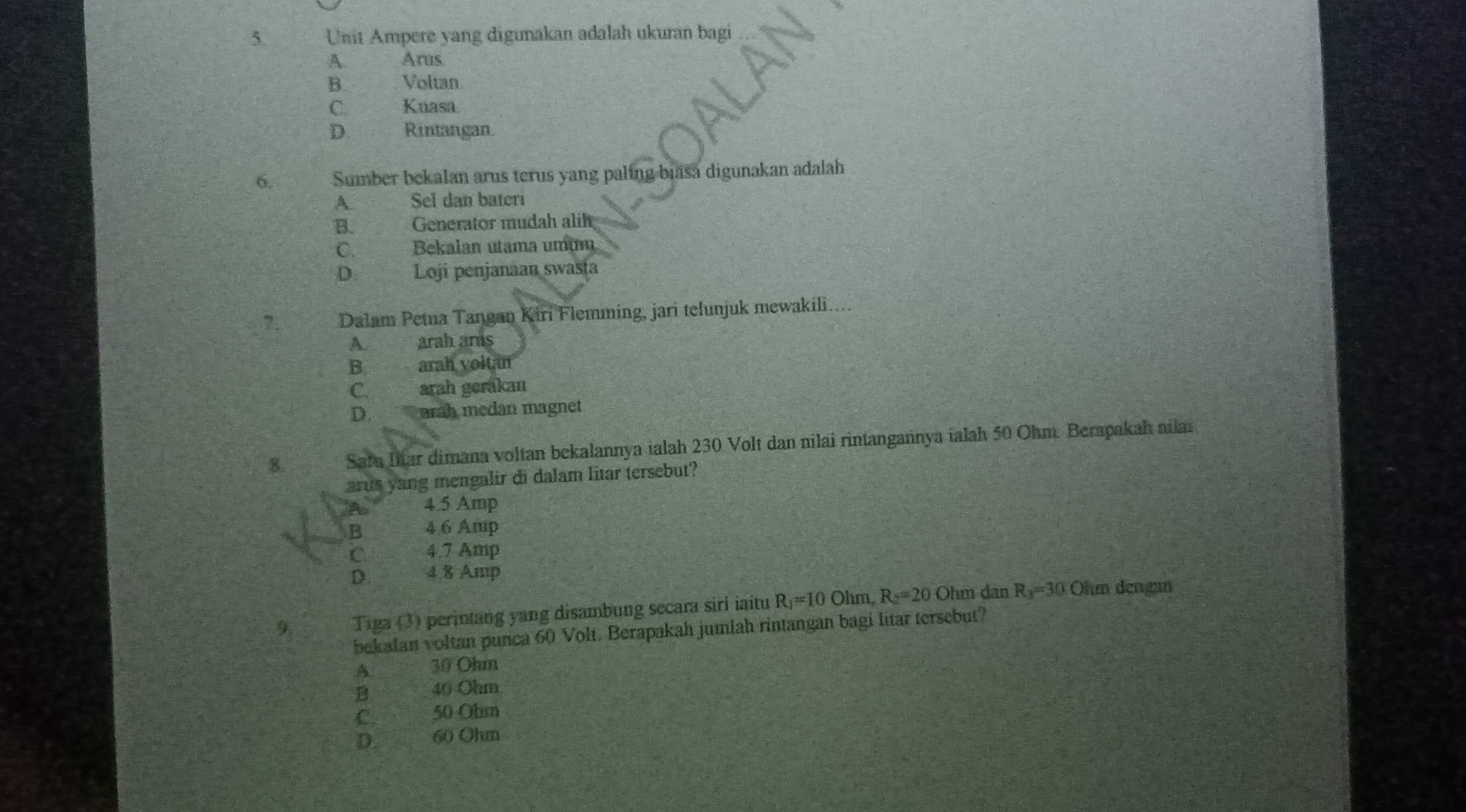 Unit Ampere yang digunakan adalah ukuran bagi
A. Arus.
B. Voltan
C. Kuasa.
D. Rintangan
6. Sumber bekalan arus terus yang paling biasa digunakan adalah
A Sel dan bateri
B. Generator mudah alil
C. Bekalan utama umum
D. Loji penjanaan swasta
7. Dalam Petua Tangan Kiri Flemming, jari telunjuk mewakili…..
A. arah ars
B arah voltan
C. arah gerakan
D. arah medan magnet
8. Sara Iar dimana voltan bekalannya ialah 230 Volt dan nilai rintangannya ialah 50 Ohm. Berapakah nilai
arus yang mengalir di dalam litar tersebut?
4.5 Amp
B 46 Amp
iC 4.7 Amp
D. 4 8 Amp
9 Tiga (3) perintang yang disambung secara sirl iaitu R_1=10 Ohm, R_2=20 Ohm dan R_3=30 Ohm dengan
bekafan voltan punca 60 Volt. Berapakah jumlah rintangan bagi litar tersebut?
A 30 Ohm
B 40 Ohm
O 50 Ohm
D. 60 Ohm