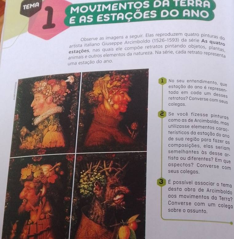 TEMA 
MOVIMENTOS DA TERRA 
18 E AS ESTAÇÕES DO ANO 
Observe as imagens a seguir. Elas reproduzem quatro pinturas do 
artista italiano Giuseppe Arcimboldo (1526-1593) da série As quatro 
estações, nas quais ele compõe retratos pintando objetos, plantas, 
animais e outros elementos da natureza. Na série, cada retrato representa 
stação do ano. 
No seu entendimento, que 
estação do ano é represen- 
tada em cada um desses 
retratos? Converse com seus 
colegas. 
Se você fizesse pinturas 
como as de Arcimboldo, mas 
utilizasse elementos carac- 
terísticos da estação do ano 
de sua região para fazer as 
composições, elas seriam 
semelhantes às desse ar- 
tista ou diferentes? Em que 
aspectos? Converse com 
seus colegas. 
º É possível associar o tema 
desta obra de Arcimboldo 
aos movimentos da Terra? 
Converse com um colega 
sobre o assunto.