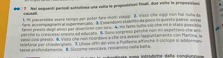 Nei seguenti periodi sottolinea una volta le proposizioni finali, due volte le proposizioni 4. 
te 
causali. 
1. Mi piacerebbe avere tempo per poter fare molti viaggi. 2. Visto che oggi non hai nulla da 
fare, accompagnami al supermercato. 3. Essendomi stabilito da poco in questo paese, vorrei 
farmi presto degli amici per divertirmi con loro. 4. Ho fatto tutto ciò che mi è stato possibile 
perché tu crescessi onesto ed educato. 5. Sono sorpreso perché non mi aspettavo che arri- 10
vassi così presto. 6. Visto che non ricordavo a che ora avessi l’appuntamento con Martina, le 
telefonai per chiederglielo. 7. Ulisse offrì del vino a Polifemo affinché il ciclope si addormen- 
tasse profondamente. 8. Siccome nevicava, restammo nella baita. 
dinate sono introdotte dalla conqiunzione