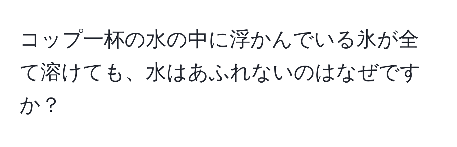 コップ一杯の水の中に浮かんでいる氷が全て溶けても、水はあふれないのはなぜですか？