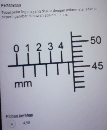 Pertanyaan
Tebal pelat logam yang diukur dengan mikrometer sekrup
seperti gambar di bawah adalah ... mm.
Pilihan jawaban
A 4,98