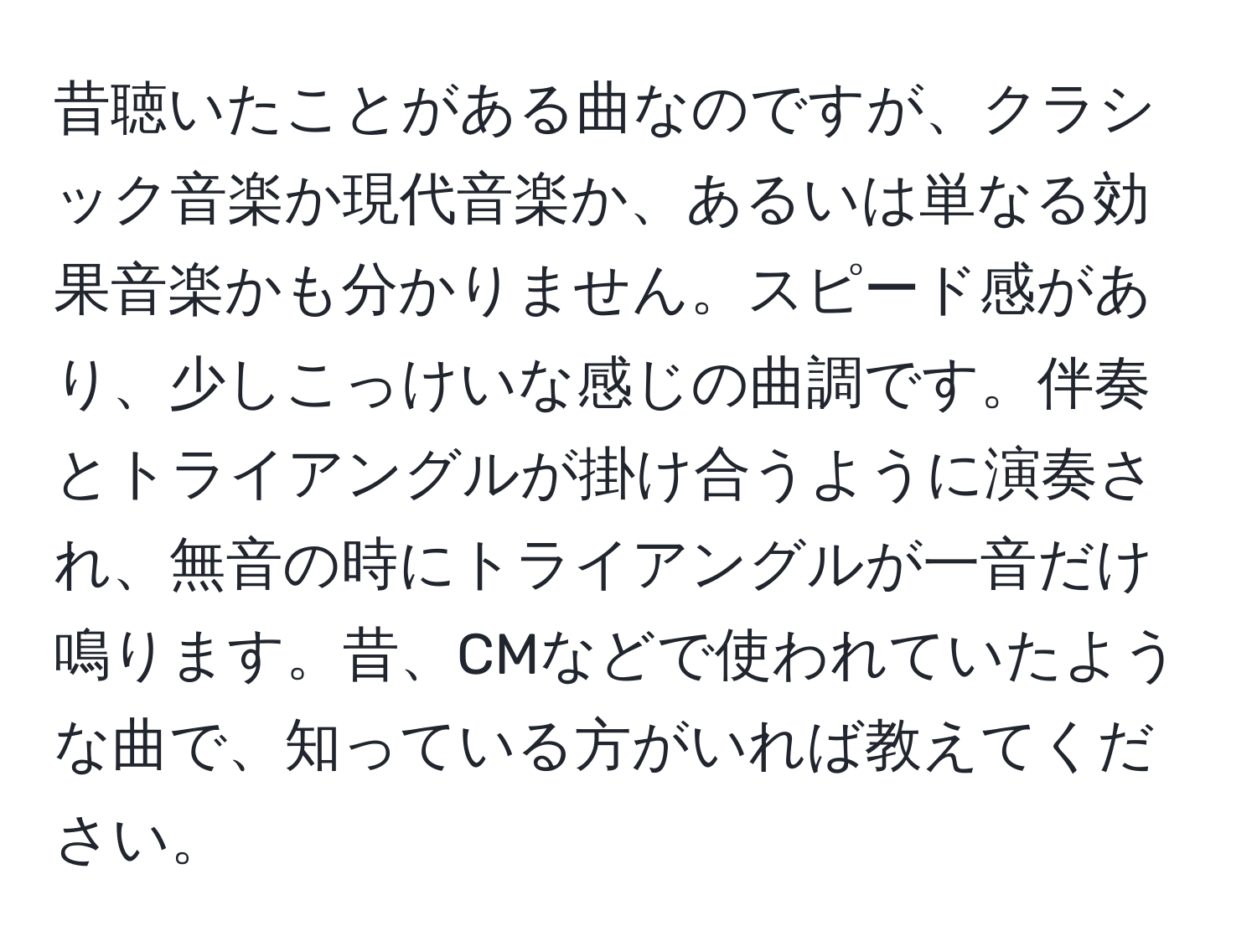 昔聴いたことがある曲なのですが、クラシック音楽か現代音楽か、あるいは単なる効果音楽かも分かりません。スピード感があり、少しこっけいな感じの曲調です。伴奏とトライアングルが掛け合うように演奏され、無音の時にトライアングルが一音だけ鳴ります。昔、CMなどで使われていたような曲で、知っている方がいれば教えてください。