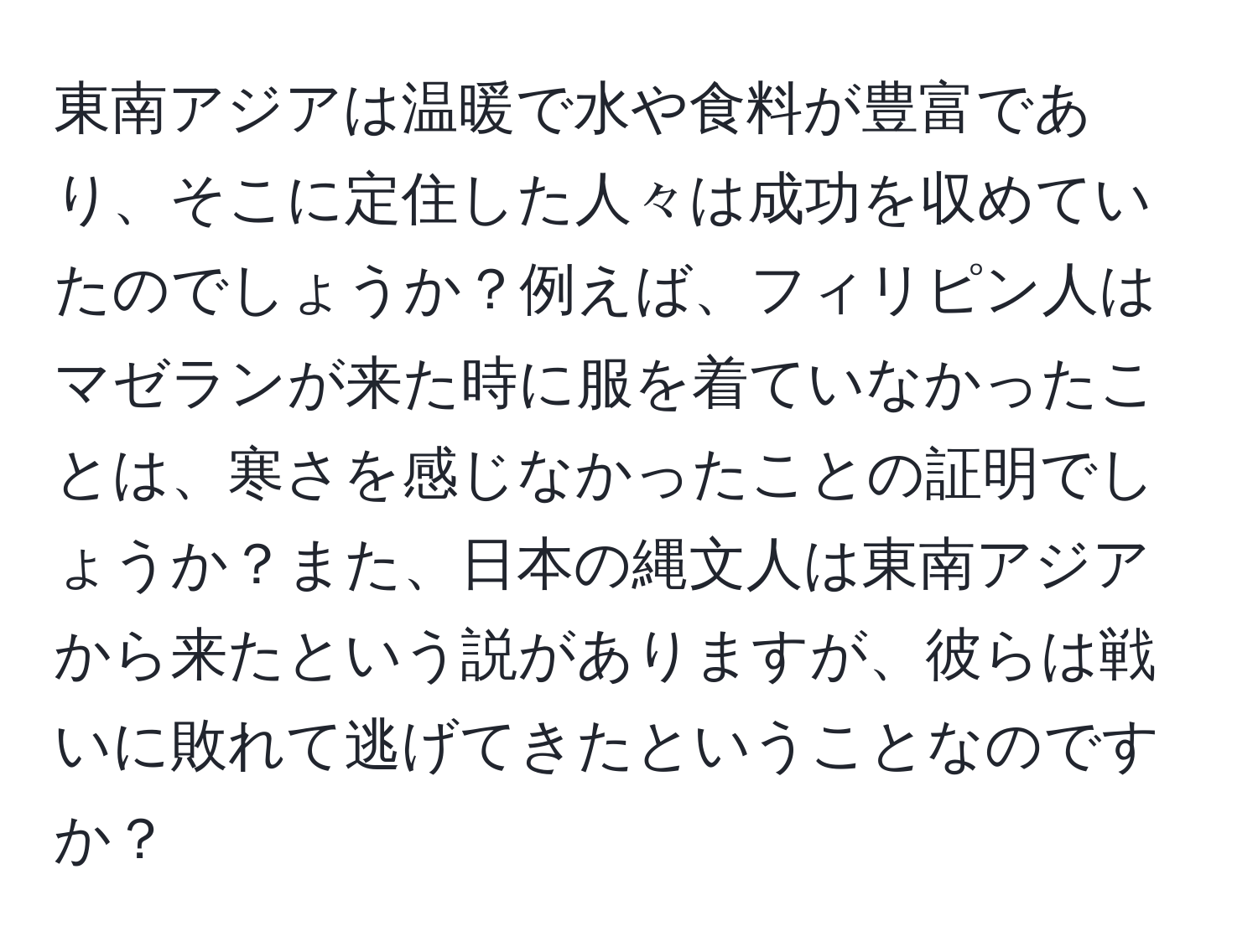 東南アジアは温暖で水や食料が豊富であり、そこに定住した人々は成功を収めていたのでしょうか？例えば、フィリピン人はマゼランが来た時に服を着ていなかったことは、寒さを感じなかったことの証明でしょうか？また、日本の縄文人は東南アジアから来たという説がありますが、彼らは戦いに敗れて逃げてきたということなのですか？