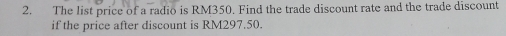 The list price of a radio is RM350. Find the trade discount rate and the trade discount 
if the price after discount is RM297.50.