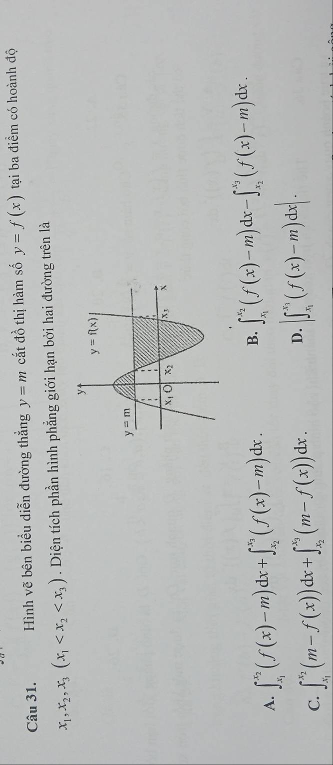 Hình vẽ bên biểu diễn đường thắng y=m cắt đồ thị hàm số y=f(x) tại ba điểm có hoành độ
x_1,x_2,x_3(x_1 . Diện tích phần hình phẳng giới hạn bởi hai đường trên là
A. ∈t _x_1^x_2(f(x)-m)dx+∈t _x_2^x_3(f(x)-m)dx.
B. ∈t _x_1^x_2(f(x)-m)dx-∈t _x_2^x_3(f(x)-m)dx.
C. ∈t _x_1^x_2(m-f(x))dx+∈t _x_2^x_3(m-f(x))dx.
D. |∈t _x_1^x_3(f(x)-m)dx|.