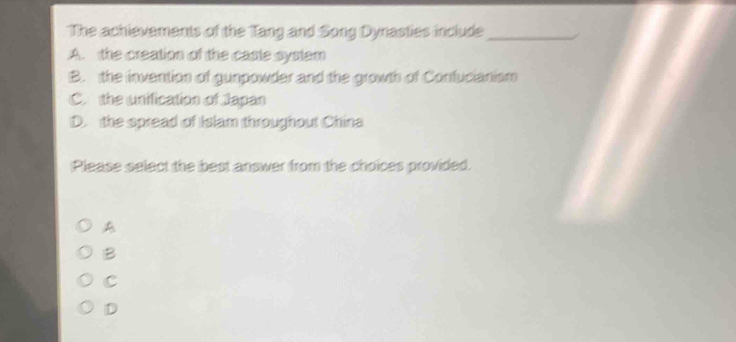 The achievements of the Tang and Song Dynasties include_
A. the creation of the caste system
B. the invention of gunpowder and the growth of Confucianism
C. the unification of Japan
D. the spread of Islam throughout China
Please select the best answer from the choices provided.
A
B
C
D