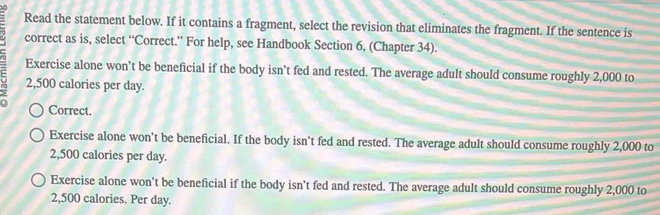 Read the statement below. If it contains a fragment, select the revision that eliminates the fragment. If the sentence is
correct as is, select “Correct.” For help, see Handbook Section 6, (Chapter 34).
Exercise alone won’t be beneficial if the body isn’t fed and rested. The average adult should consume roughly 2,000 to
2,500 calories per day.
Correct.
Exercise alone won’t be beneficial. If the body isn’t fed and rested. The average adult should consume roughly 2,000 to
2,500 calories per day.
Exercise alone won’t be beneficial if the body isn’t fed and rested. The average adult should consume roughly 2,000 to
2,500 calories. Per day.