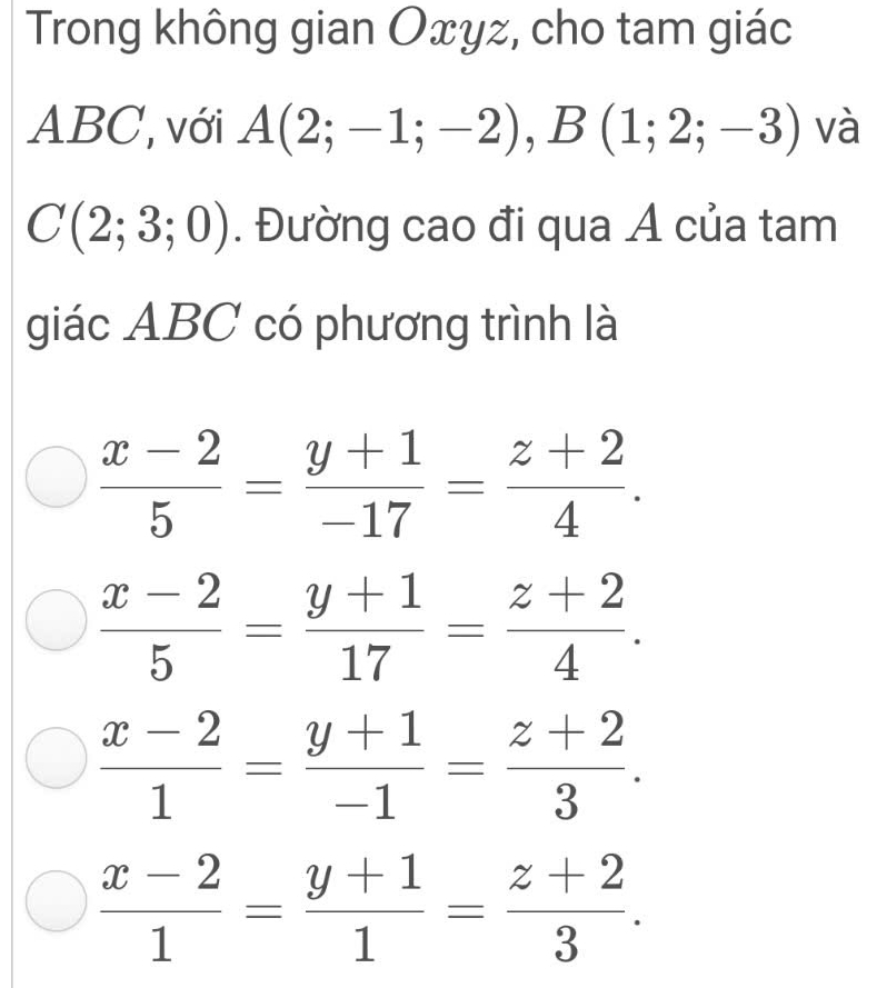 Trong không gian Oxyz, cho tam giác
ABC, với A(2;-1;-2), B(1;2;-3) và
C(2;3;0). Đường cao đi qua Á của tam
giác ABC có phương trình là
 (x-2)/5 = (y+1)/-17 = (z+2)/4 .
 (x-2)/5 = (y+1)/17 = (z+2)/4 .
 (x-2)/1 = (y+1)/-1 = (z+2)/3 .
 (x-2)/1 = (y+1)/1 = (z+2)/3 .