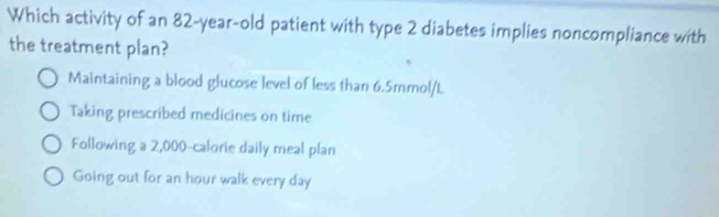 Which activity of an 82-year-old patient with type 2 diabetes implies noncompliance with
the treatment plan?
Maintaining a blood glucose level of less than 6.5mmol/L.
Taking prescribed medicines on time
Following a 2,000-calorie daily meal plan
Going out for an hour walk every day