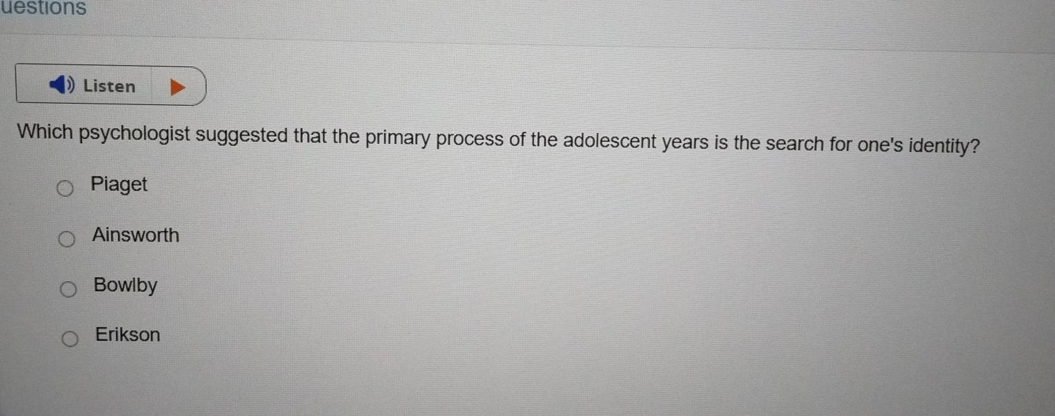 uestions
Listen
Which psychologist suggested that the primary process of the adolescent years is the search for one's identity?
Piaget
Ainsworth
Bowlby
Erikson