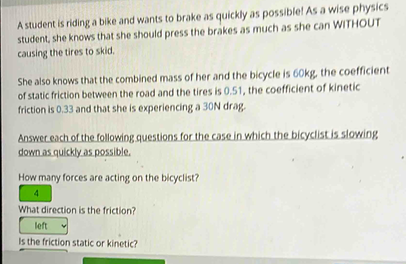 A student is riding a bike and wants to brake as quickly as possible! As a wise physics 
student, she knows that she should press the brakes as much as she can WITHOUT 
causing the tires to skid. 
She also knows that the combined mass of her and the bicycle is 60kg, the coefficient 
of static friction between the road and the tires is 0.51, the coefficient of kinetic 
friction is 0.33 and that she is experiencing a 30N drag. 
Answer each of the following questions for the case in which the bicyclist is slowing 
down as quickly as possible. 
How many forces are acting on the bicyclist?
4
What direction is the friction? 
left 
Is the friction static or kinetic?