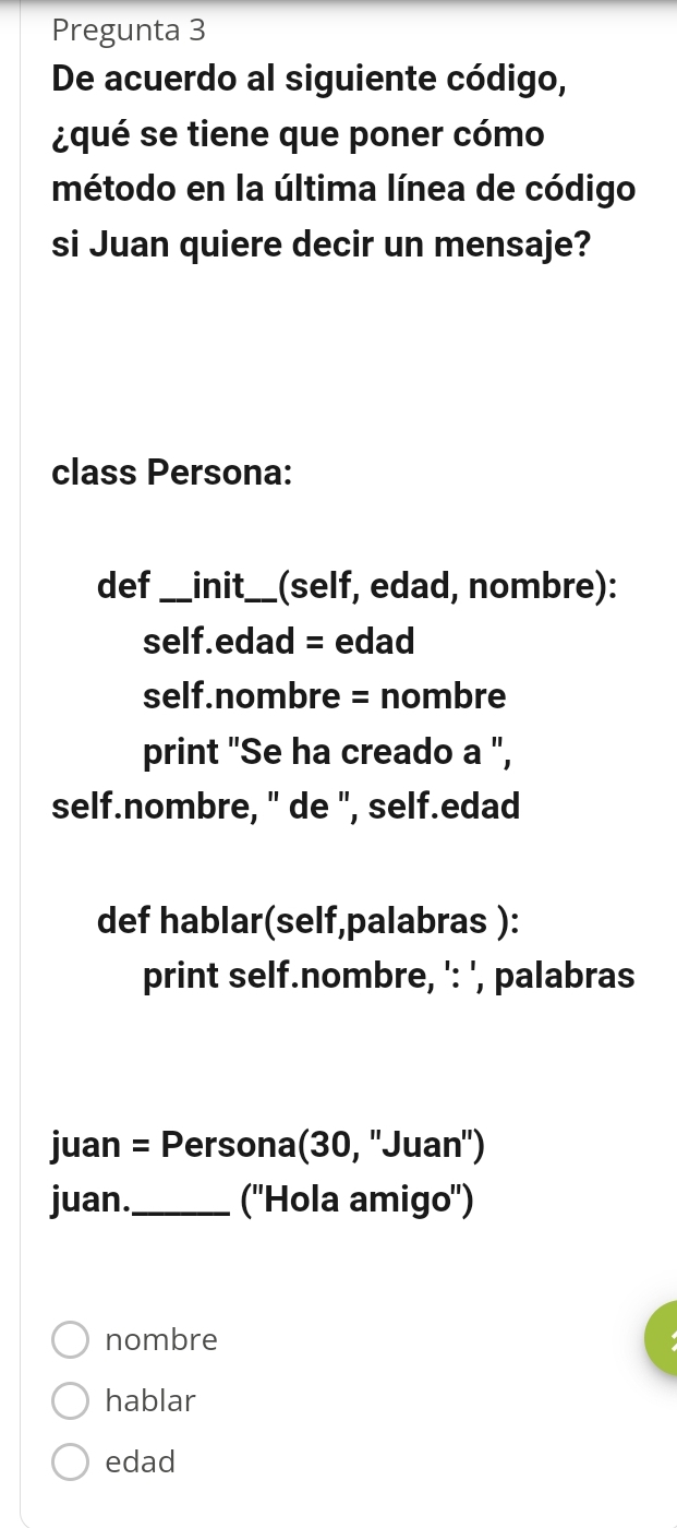 Pregunta 3
De acuerdo al siguiente código,
¿qué se tiene que poner cómo
método en la última línea de código
si Juan quiere decir un mensaje?
class Persona:
def_ init_ (self, edad, nombre):
self.edad = edad
self.nombre = nombre
print "Se ha creado a ",
self.nombre, " de ", self.edad
def hablar(self,palabras ):
print self.nombre, ': ', palabras
juan = Persona(30, ''Juan'')
juan._ (''Hola amigo'')
nombre
hablar
edad