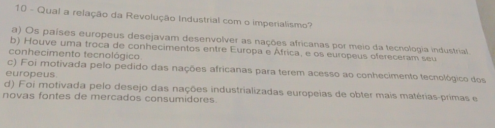 Qual a relação da Revolução Industrial com o imperialismo?
a) Os países europeus desejavam desenvolver as nações africanas por meio da tecnologia industrial.
b) Houve uma troca de conhecimentos entre Europa e África, e os europeus ofereceram seu
conhecimento tecnológico.
c) Foi motivada pelo pedido das nações africanas para terem acesso ao conhecimento tecnológico dos
europeus.
d) Foi motivada pelo desejo das nações industrializadas europeias de obter mais matérias-primas e
novas fontes de mercados consumidores.