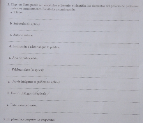 Elige un libro, puede ser académico o literario, e identifica los elementos del proceso de prelectura 
revisados anteriormente. Escríbelos a continuación. 
a. Título: 
_ 
b. Subtítulos (si aplica): 
_ 
c. Autor o autora: 
_ 
d. Institución o editorial que lo publica: 
_ 
e. Año de publicación: 
_ 
f. Palabras clave (si aplica): 
_ 
g. Uso de imágenes o gráficas (si aplica): 
_ 
h. Uso de diálogos (si aplica): 
_ 
i. Extensión del texto: 
_ 
3. En plenaria, comparte tus respuestas.