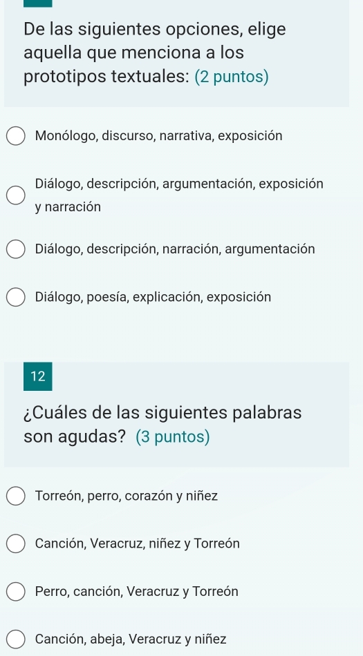 De las siguientes opciones, elige
aquella que menciona a los
prototipos textuales: (2 puntos)
Monólogo, discurso, narrativa, exposición
Diálogo, descripción, argumentación, exposición
y narración
Diálogo, descripción, narración, argumentación
Diálogo, poesía, explicación, exposición
12
¿Cuáles de las siguientes palabras
son agudas? (3 puntos)
Torreón, perro, corazón y niñez
Canción, Veracruz, niñez y Torreón
Perro, canción, Veracruz y Torreón
Canción, abeja, Veracruz y niñez