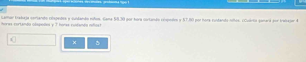 Con multiples operaciones decimales: problema tipo 1 
o 
Lamar trabaja cortando céspedes y cuidando niños. Gana $8.30 por hora cortando céspedes y $7.80 por hora cuidando niños. ¿Cuánto ganará por trabajar 4
horas cortando cespedes y 7 horas culdando niños? 
5 
×