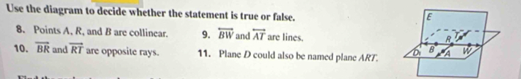 Use the diagram to decide whether the statement is true or false.
E
8. Points A, R, and B are collinear. 9. overleftrightarrow BW and overleftrightarrow AT are lines.
R
B
10. overline BR and vector RT are opposite rays. 11. Plane D could also be named plane ART. A W