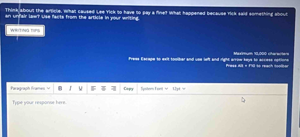 Think about the article. What caused Lee Yick to have to pay a fine? What happened because Yick said something about 
an unfair law? Use facts from the article in your writing. 
WRITING TIPS 
Maximum 10,000 characters 
Press Escape to exit toolbar and use left and right arrow keys to access options 
Press Alt + F10 to reach toolbar 
Paragraph Frames B I u Copy System Font 12pt 
Type your response here.