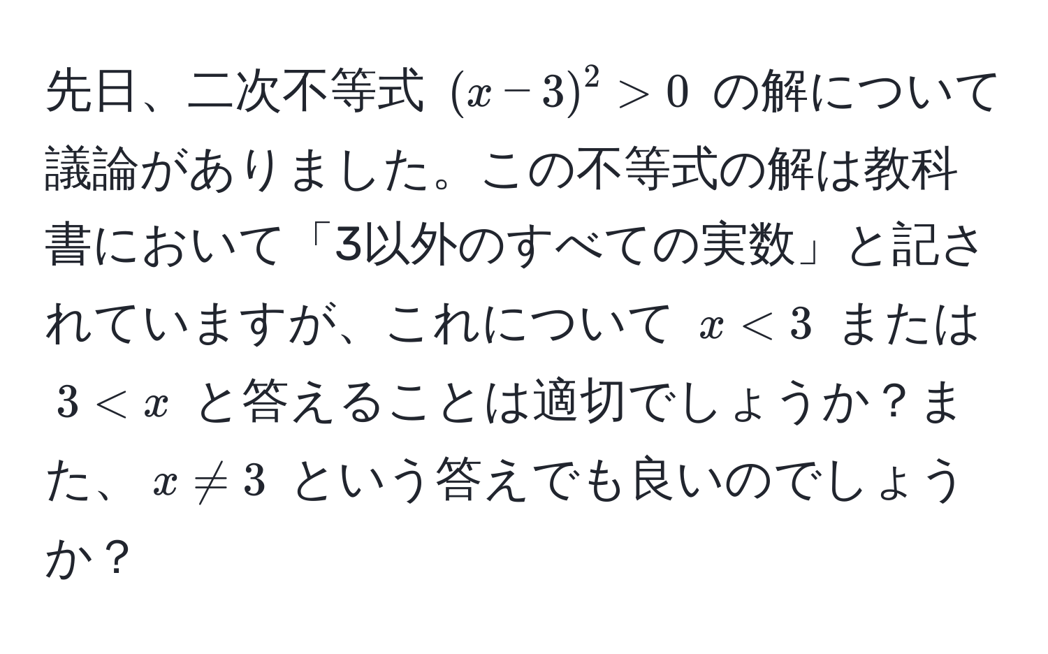 先日、二次不等式 $(x - 3)^2 > 0$ の解について議論がありました。この不等式の解は教科書において「3以外のすべての実数」と記されていますが、これについて $x < 3$ または $3 < x$ と答えることは適切でしょうか？また、$x != 3$ という答えでも良いのでしょうか？